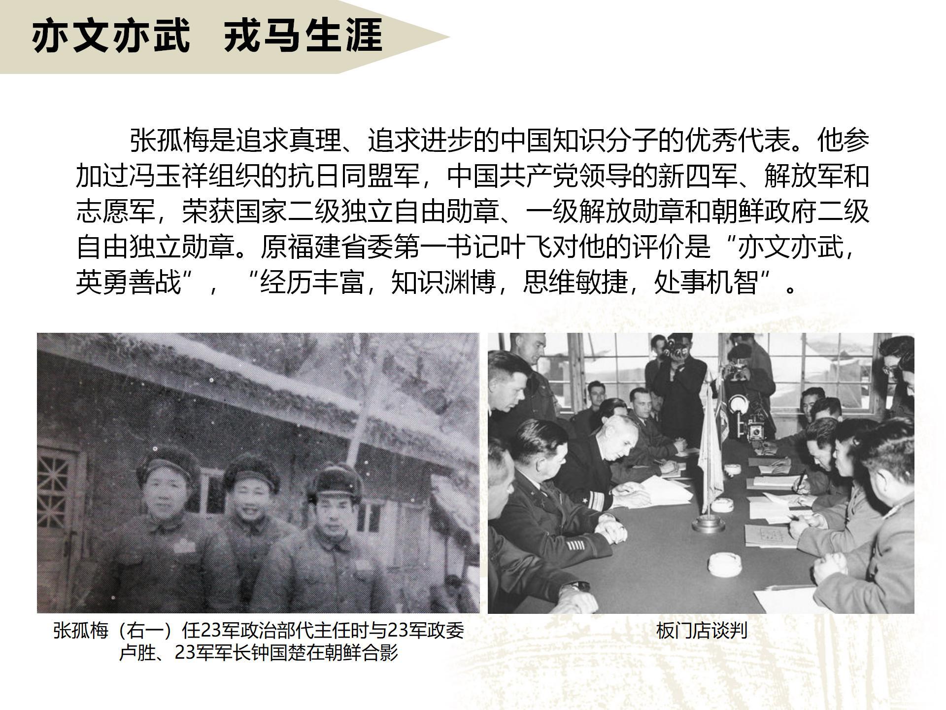 亦文亦武  戎马生涯
       张孤梅是追求真理、追求进步的中国知识分子的优秀代表。他参加过冯玉祥组织的抗日同盟军，中国共产党领导的新四军、解放军和志愿军，荣获国家二级独立自由勋章、一级解放勋章和朝鲜政府二级自由独立勋章。原福建省委第一书记叶飞对他的评价是“亦文亦武，英勇善战”，“经历丰富，知识渊博，思维敏捷，处事机智”。
