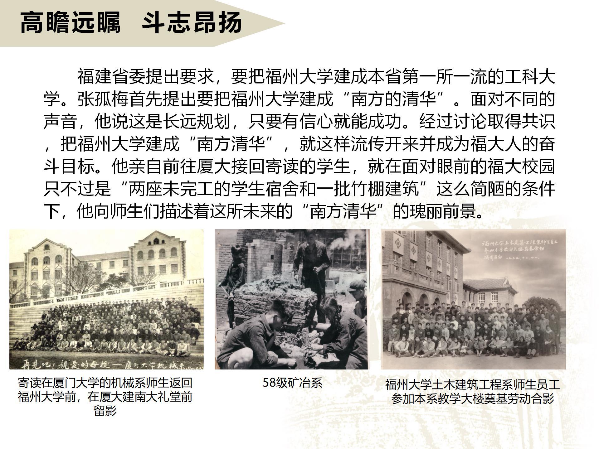高瞻远瞩  斗志昂扬
      福建省委提出要求，要把福州大学建成本省第一所一流的工科大学。张孤梅首先提出要把福州大学建成“南方的清华”。面对不同的声音，他说这是长远规划，只要有信心就能成功。经过讨论取得共识，把福州大学建成“南方清华”，就这样流传开来并成为福大人的奋斗目标。他亲自前往厦大接回寄读的学生，就在面对眼前的福大校园只不过是“两座未完工的学生宿舍和一批竹棚建筑”这么简陋的条件下，他向师生们描述着这所未来的“南方清华”的瑰丽前景。