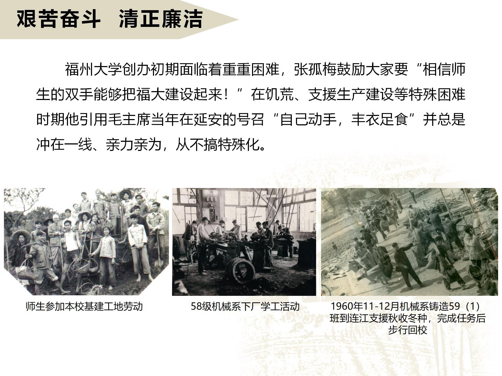 艰苦奋斗  清正廉洁
       福州大学创办初期面临着重重困难，张孤梅鼓励大家要“相信师生的双手能够把福大建设起来！”在饥荒、支援生产建设等特殊困难时期他引用毛主席当年在延安的号召“自己动手，丰衣足食”并总是冲在一线、亲力亲为，从不搞特殊化。
