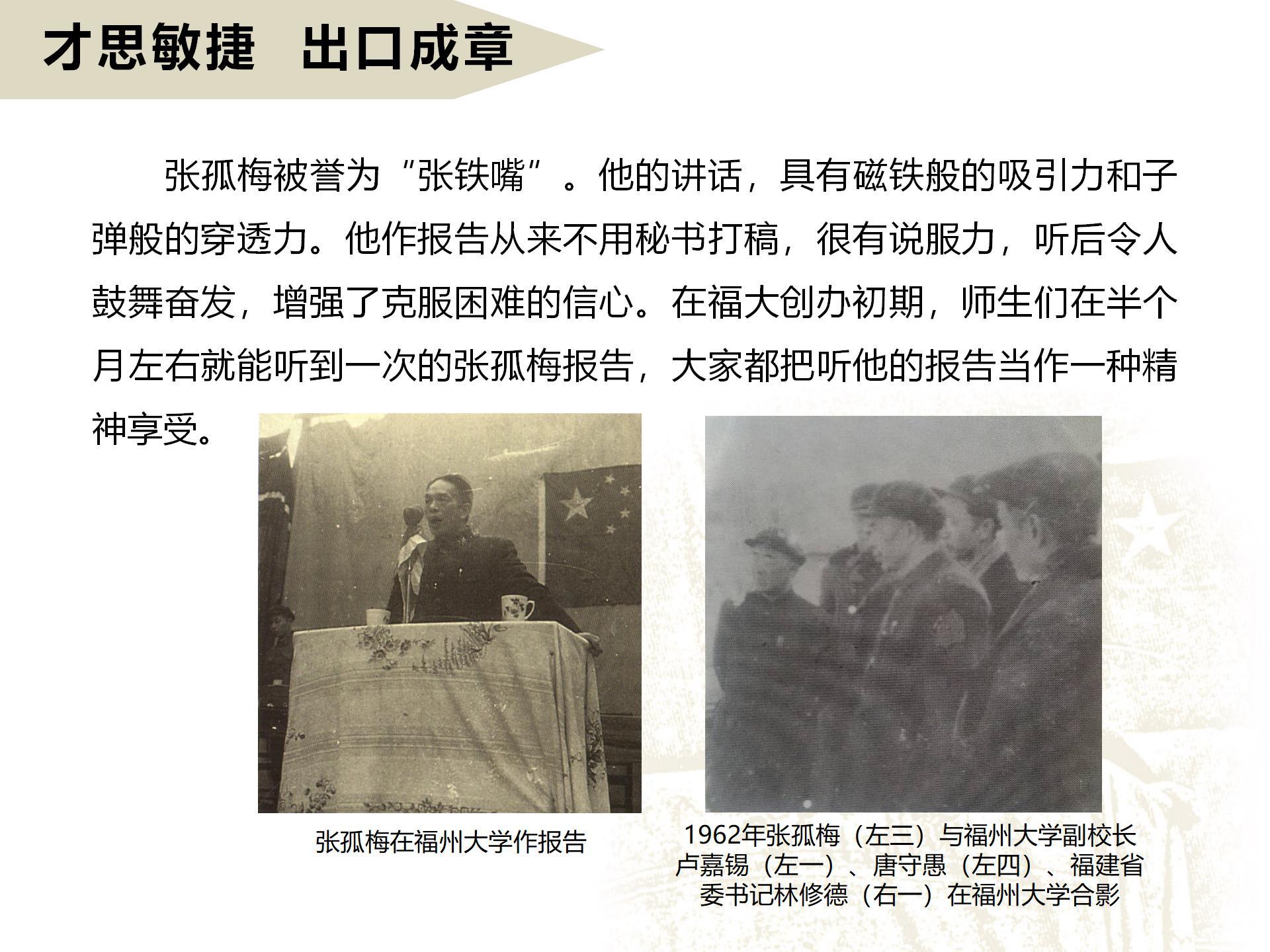 才思敏捷  出口成章
       张孤梅被誉为“张铁嘴”。他的讲话，具有磁铁般的吸引力和子弹般的穿透力。他作报告从来不用秘书打稿，很有说服力，听后令人鼓舞奋发，增强了克服困难的信心。在福大创办初期，师生们在半个月左右就能听到一次的张孤梅报告，大家都把听他的报告当作一种精神享受。