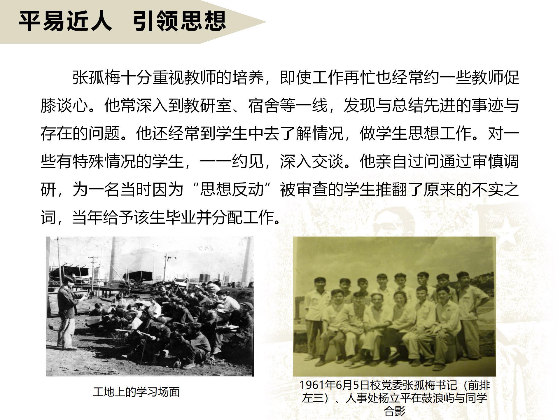 平易近人  引领思想
       张孤梅十分重视教师的培养，即使工作再忙也经常约一些教师促膝谈心。他常深入到教研室、宿舍等一线，发现与总结先进的事迹与存在的问题。他还经常到学生中去了解情况，做学生思想工作。对一些有特殊情况的学生，一一约见，深入交谈。他亲自过问通过审慎调研，为一名当时因为“思想反动”被审查的学生推翻了原来的不实之词，当年给予该生毕业并分配工作。