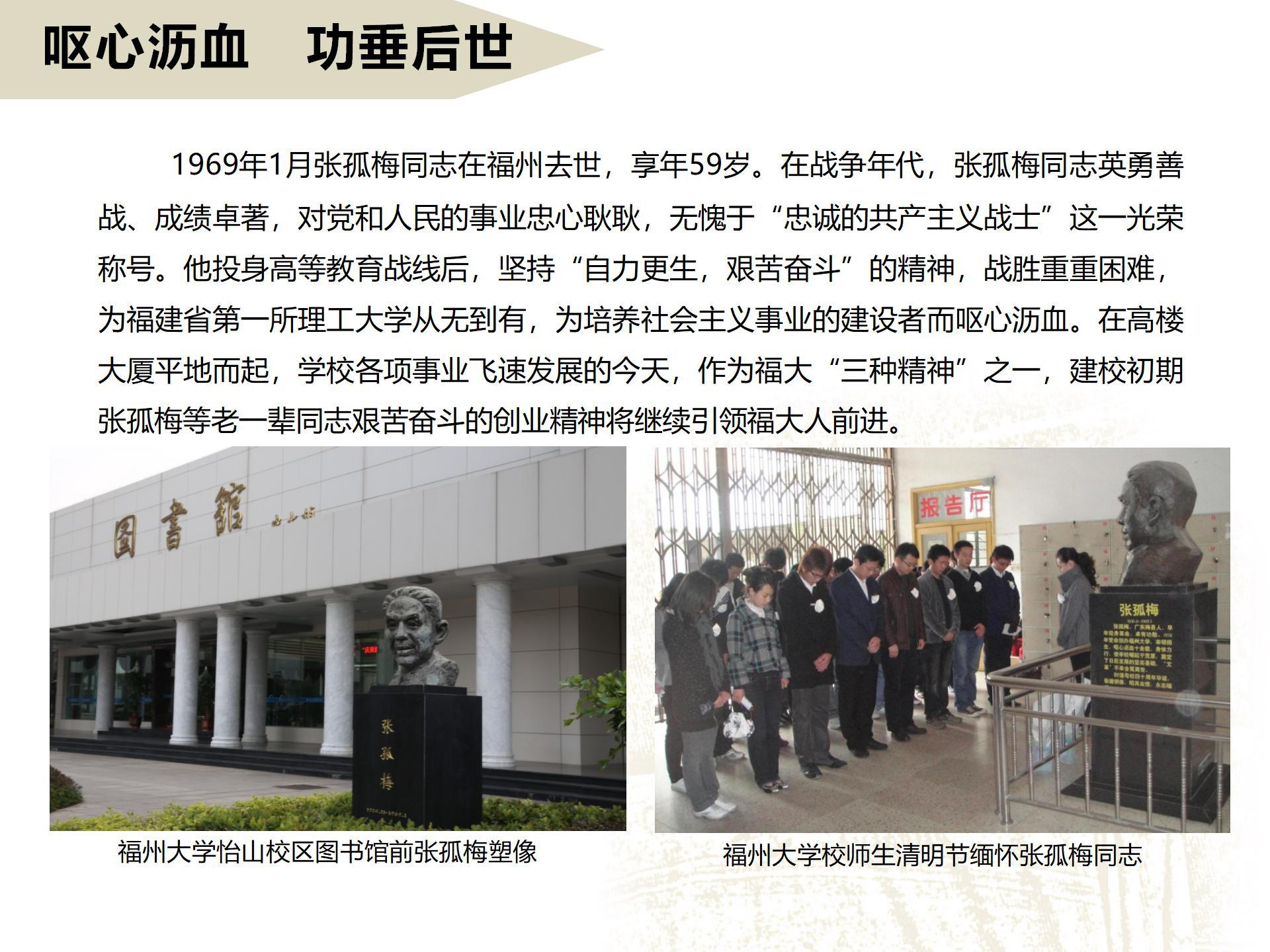 呕心沥血   功垂后世
      1969年1月张孤梅同志在福州去世，享年59岁。在战争年代，张孤梅同志英勇善战、成绩卓著，对党和人民的事业忠心耿耿，无愧于“忠诚的共产主义战士”这一光荣称号。他投身高等教育战线后，坚持“自力更生，艰苦奋斗”的精神，战胜重重困难，为福建省第一所理工大学从无到有，为培养社会主义事业的建设者而呕心沥血。在高楼大厦平地而起，学校各项事业飞速发展的今天，作为福大“三种精神”之一，建校初期张孤梅等老一辈同志艰苦奋斗的创业精神将继续引领福大人前进。